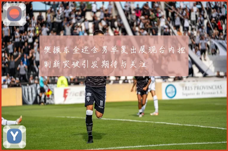 樊振东全运会男单复出展现台内控制新突破引发期待与关注