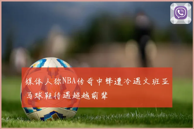 媒体人称NBA传奇中锋遭冷遇文班亚马球鞋待遇超越前辈